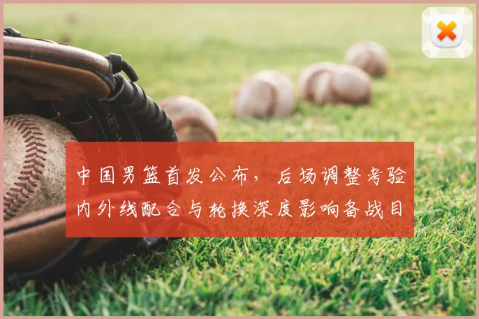 中国男篮首发公布，后场调整考验内外线配合与轮换深度影响备战目标