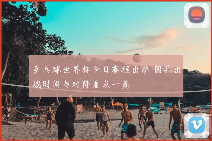 乒乓球世界杯今日赛程出炉 国乒出战时间与对阵看点一览