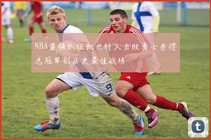 NBA最强队伍凯尔特人击败勇士夺得总冠军创历史最佳战绩