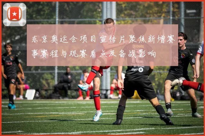 东京奥运会项目宣传片聚焦新增赛事赛程与观赛看点及备战影响