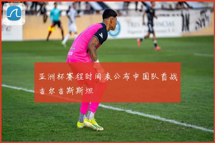 亚洲杯赛程时间表公布中国队首战吉尔吉斯斯坦