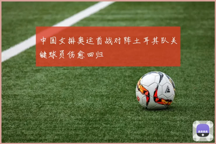 中国女排奥运首战对阵土耳其队关键球员伤愈回归