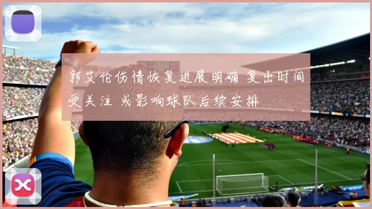 郭艾伦伤情恢复进展明确 复出时间受关注 或影响球队后续安排
