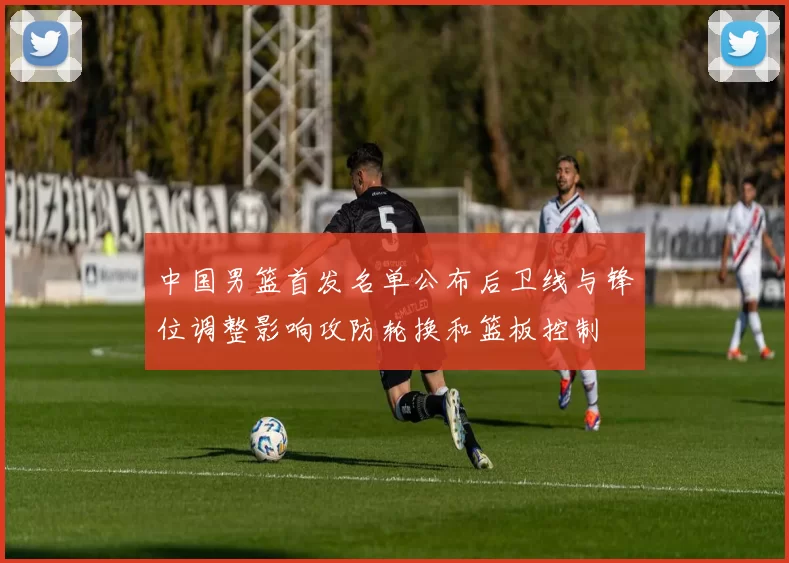 中国男篮首发名单公布后卫线与锋位调整影响攻防轮换和篮板控制