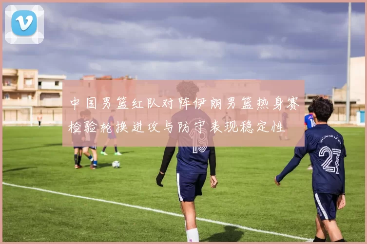 中国男篮红队对阵伊朗男篮热身赛检验轮换进攻与防守表现稳定性