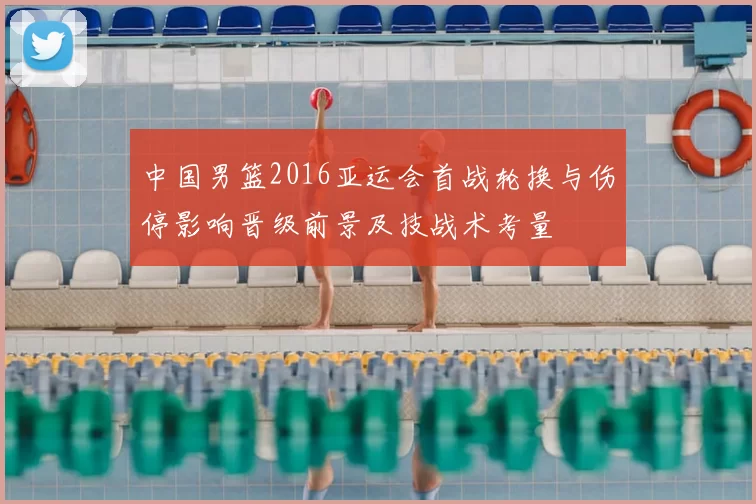 中国男篮2016亚运会首战轮换与伤停影响晋级前景及技战术考量