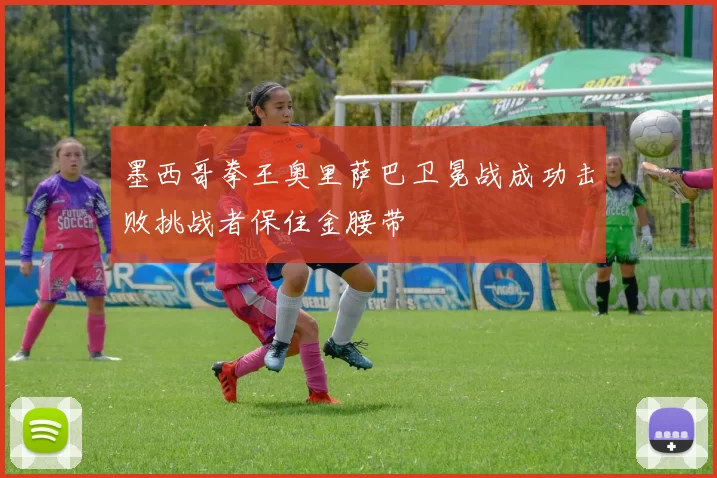 墨西哥拳王奥里萨巴卫冕战成功击败挑战者保住金腰带