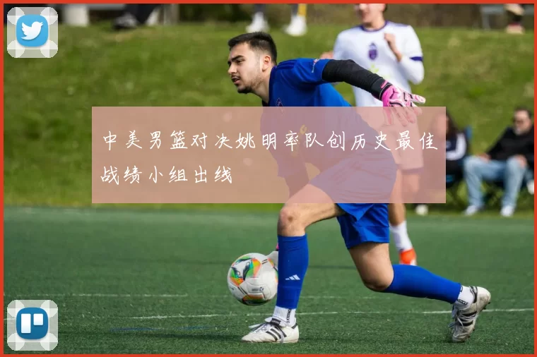 中美男篮对决姚明率队创历史最佳战绩小组出线