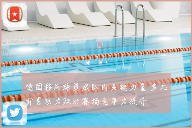 德国移民球员成队内关键力量 多元背景助力欧洲赛场竞争力提升