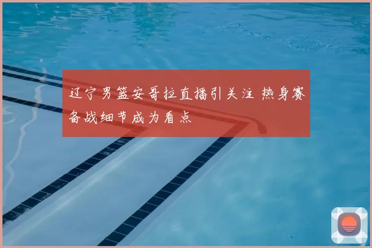 辽宁男篮安哥拉直播引关注 热身赛备战细节成为看点