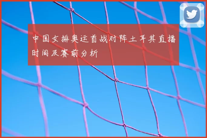 中国女排奥运首战对阵土耳其直播时间及赛前分析