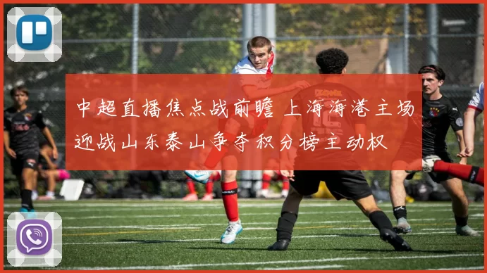 中超直播焦点战前瞻 上海海港主场迎战山东泰山争夺积分榜主动权