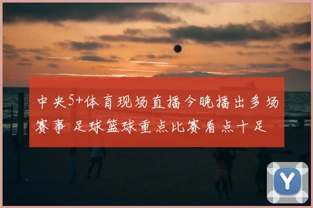 中央5+体育现场直播今晚播出多场赛事 足球篮球重点比赛看点十足