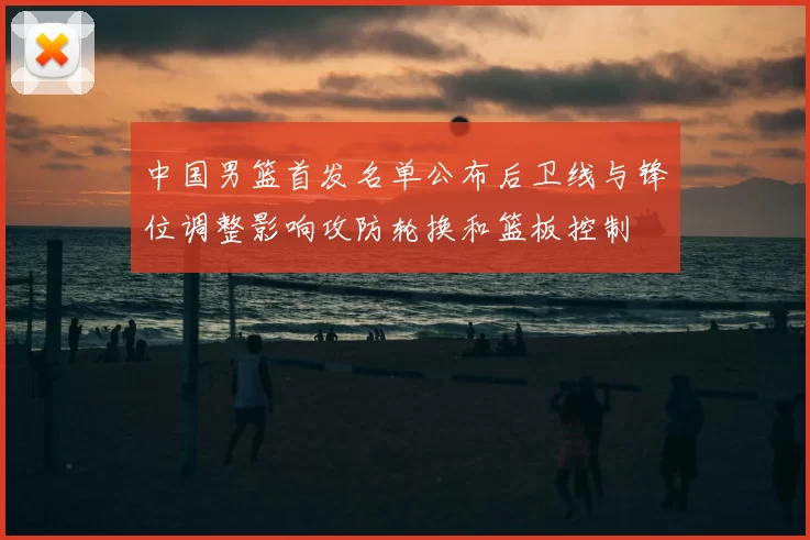 中国男篮首发名单公布后卫线与锋位调整影响攻防轮换和篮板控制