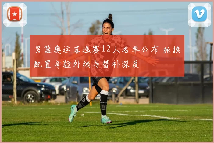 男篮奥运落选赛12人名单公布 轮换配置考验外线与替补深度