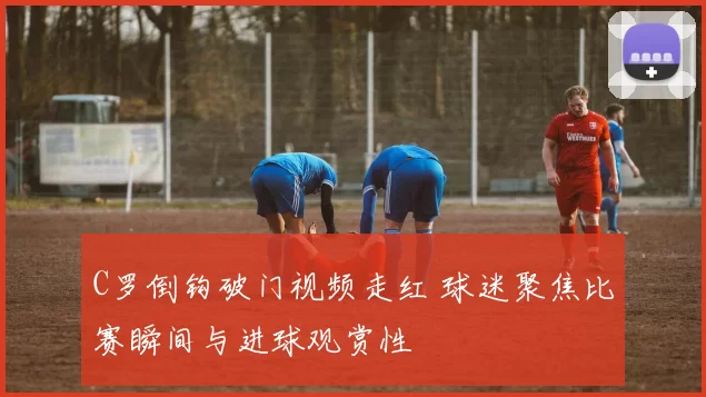 C罗倒钩破门视频走红 球迷聚焦比赛瞬间与进球观赏性