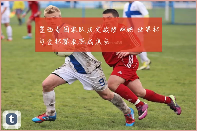 墨西哥国家队历史战绩回顾 世界杯与金杯赛表现成焦点