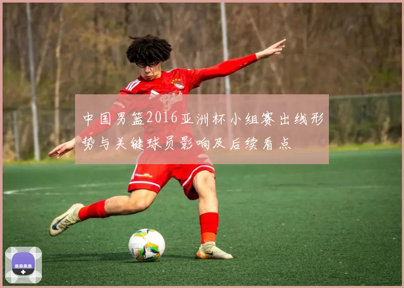 中国男篮2016亚洲杯小组赛出线形势与关键球员影响及后续看点