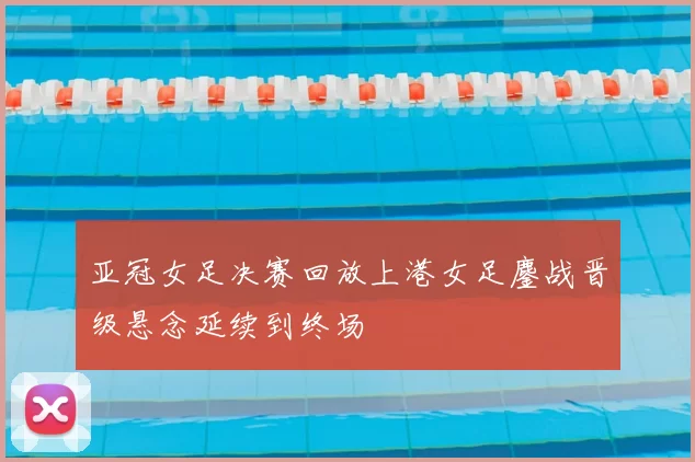 亚冠女足决赛回放上港女足鏖战晋级悬念延续到终场