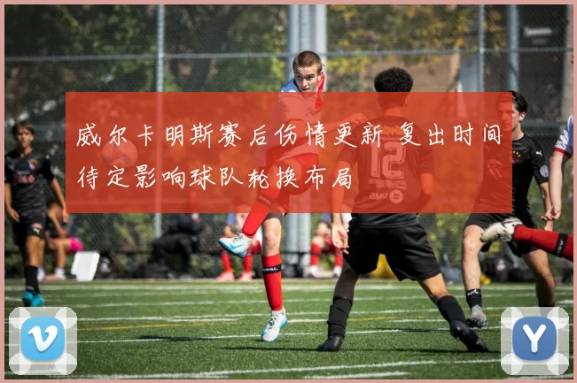 威尔卡明斯赛后伤情更新 复出时间待定影响球队轮换布局