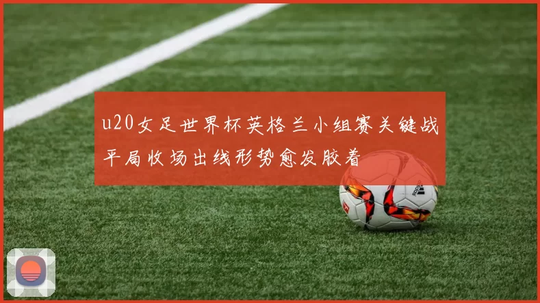 u20女足世界杯英格兰小组赛关键战平局收场出线形势愈发胶着