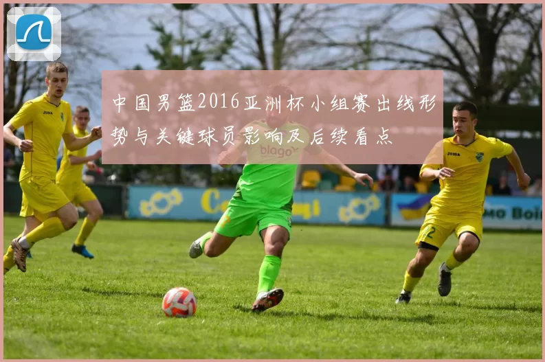 中国男篮2016亚洲杯小组赛出线形势与关键球员影响及后续看点