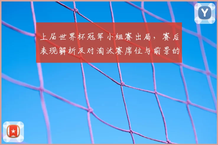 上届世界杯冠军小组赛出局，赛后表现解析及对淘汰赛席位与前景的影响