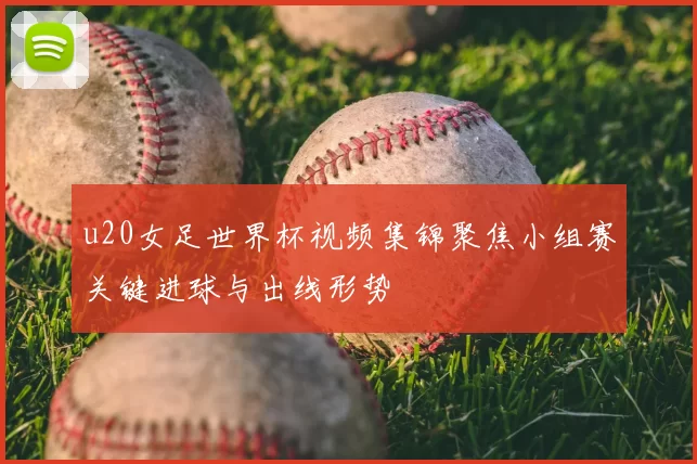 u20女足世界杯视频集锦聚焦小组赛关键进球与出线形势