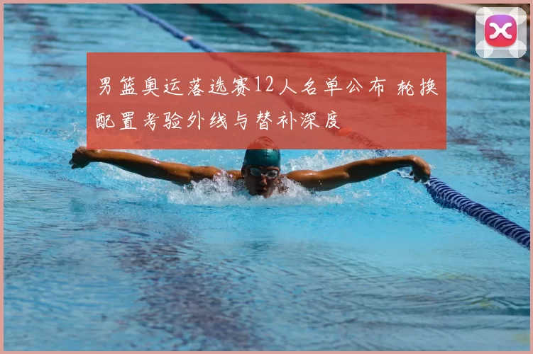 男篮奥运落选赛12人名单公布 轮换配置考验外线与替补深度