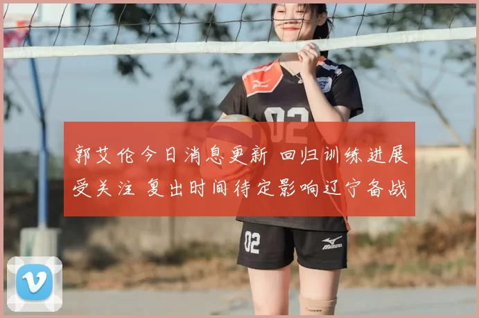 郭艾伦今日消息更新 回归训练进展受关注 复出时间待定影响辽宁备战