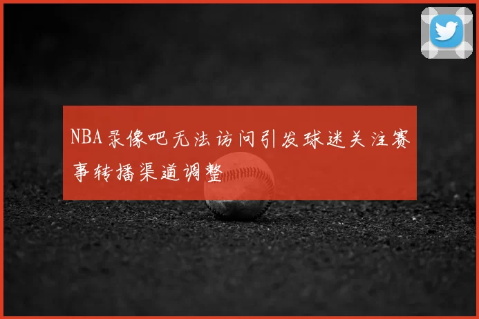 NBA录像吧无法访问引发球迷关注赛事转播渠道调整