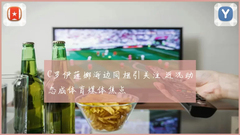 C罗伊莲娜海边同框引关注 近况动态成体育媒体焦点