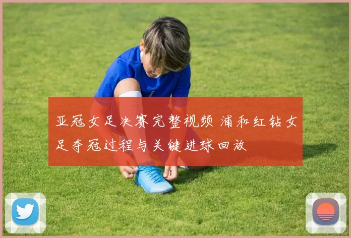 亚冠女足决赛完整视频 浦和红钻女足夺冠过程与关键进球回放