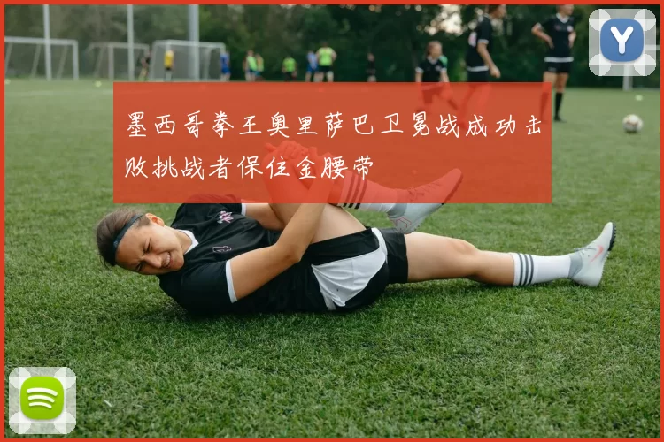 墨西哥拳王奥里萨巴卫冕战成功击败挑战者保住金腰带