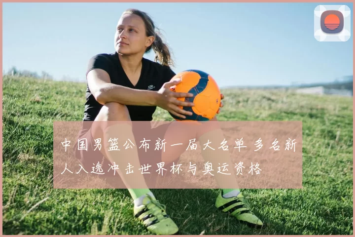 中国男篮公布新一届大名单 多名新人入选冲击世界杯与奥运资格