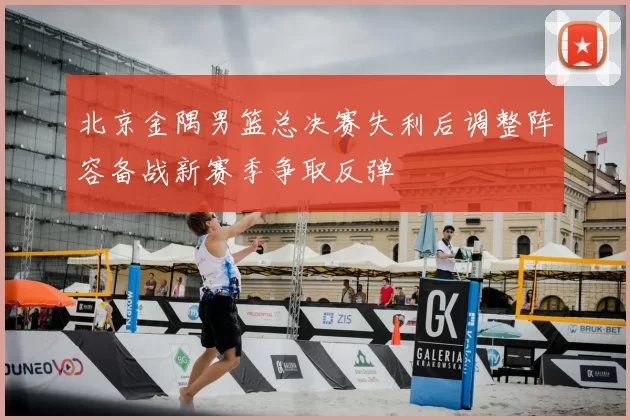 北京金隅男篮总决赛失利后调整阵容备战新赛季争取反弹