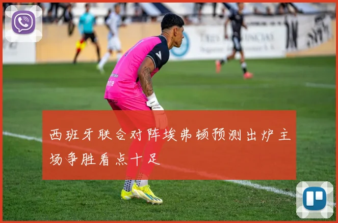 西班牙联合对阵埃弗顿预测出炉主场争胜看点十足