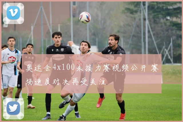 奥运会4x100米接力赛视频公开 赛场速度对决再受关注