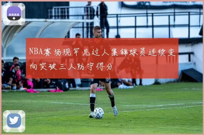 NBA赛场现罕见过人集锦球员连续变向突破三人防守得分