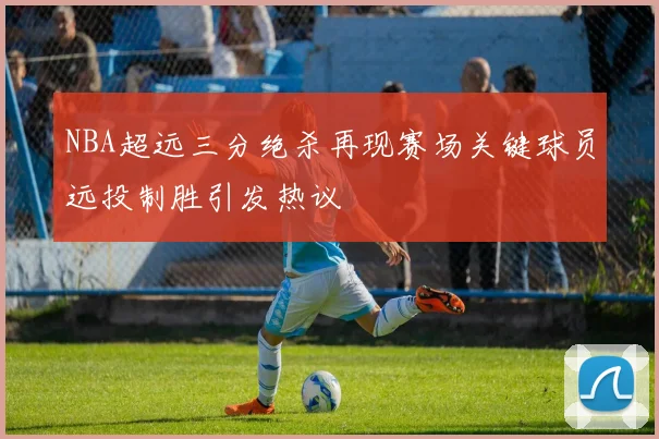 NBA超远三分绝杀再现赛场关键球员远投制胜引发热议
