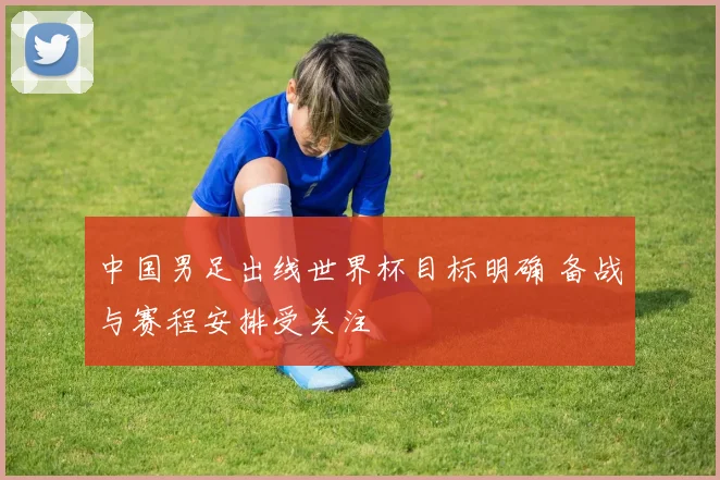 中国男足出线世界杯目标明确 备战与赛程安排受关注