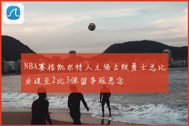 NBA赛格凯尔特人主场击败勇士总比分追至2比3保留争冠悬念